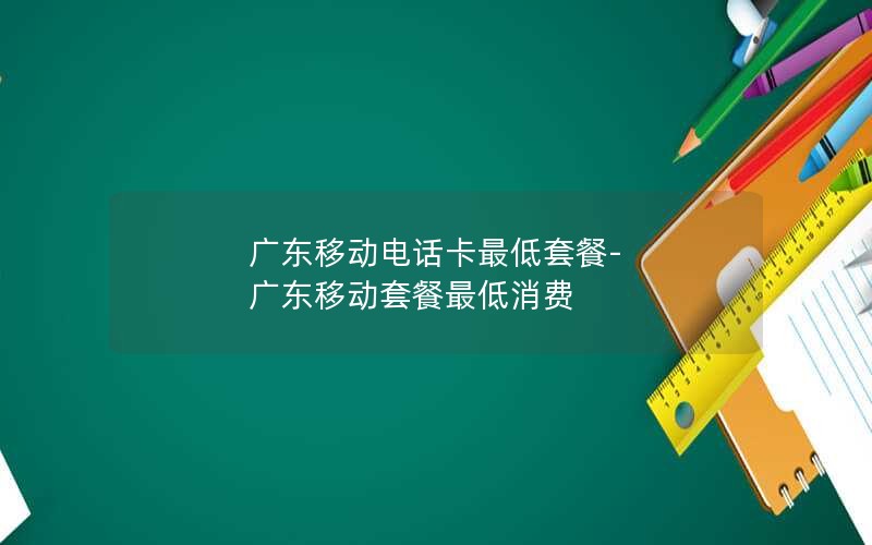 广东移动电话卡最低套餐-广东移动套餐最低消费