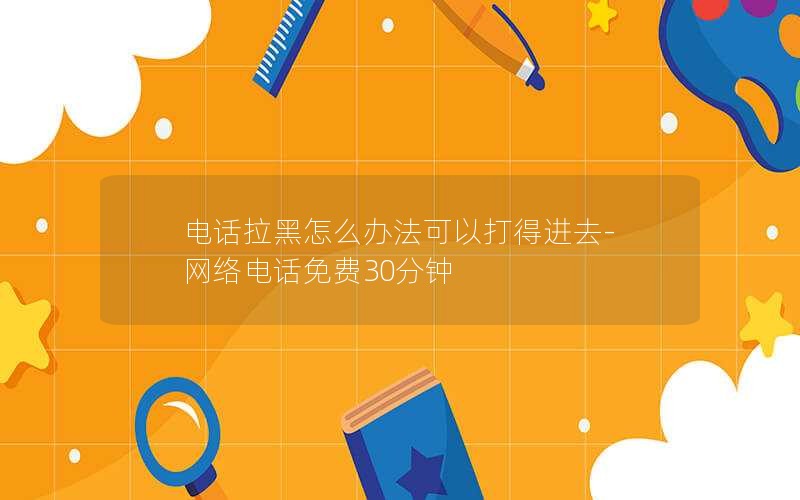 电话拉黑怎么办法可以打得进去-网络电话免费30分钟