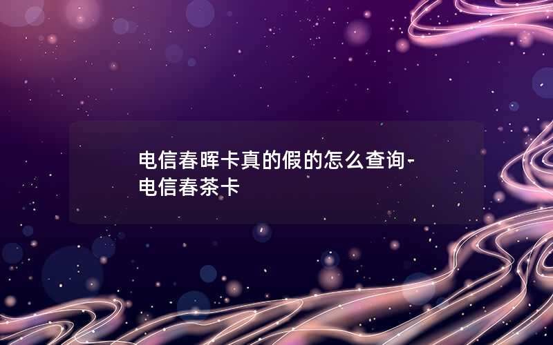 电信春晖卡真的假的怎么查询-电信春茶卡