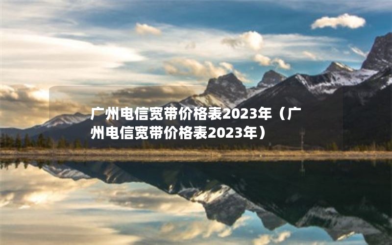 广州电信宽带价格表2023年（广州电信宽带价格表2023年）