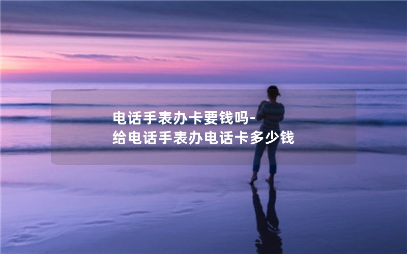 电话手表办卡要钱吗-给电话手表办电话卡多少钱