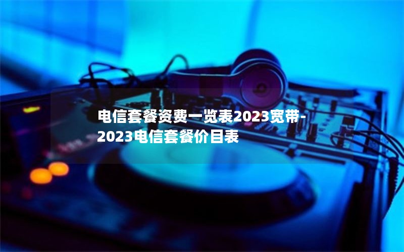 电信套餐资费一览表2023宽带-2023电信套餐价目表