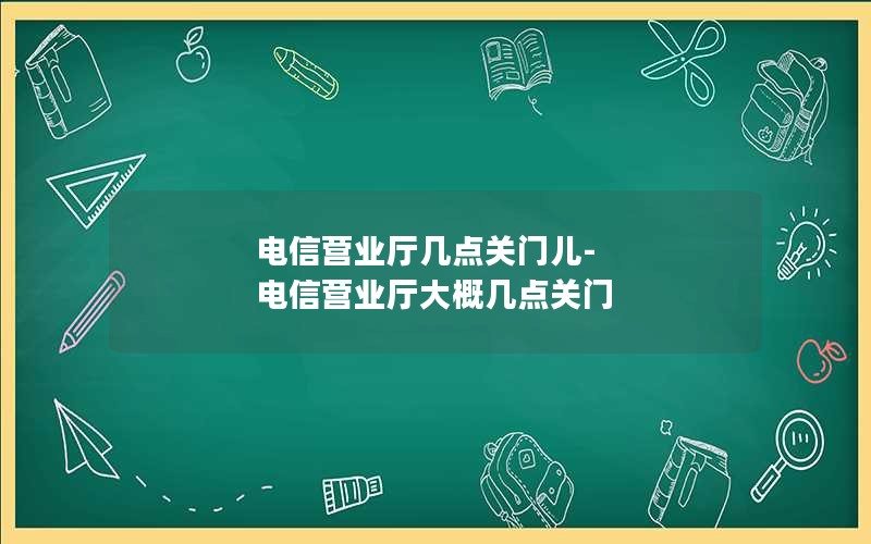 电信营业厅几点关门儿-电信营业厅大概几点关门