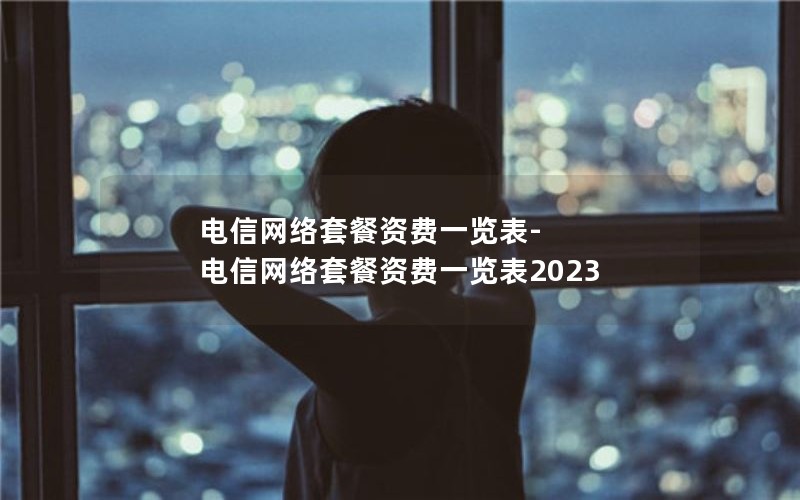 电信网络套餐资费一览表-电信网络套餐资费一览表2023