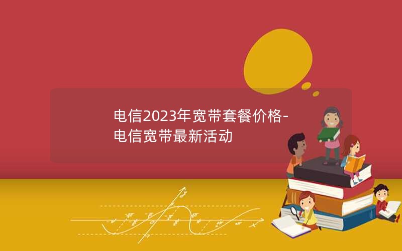 电信2023年宽带套餐价格-电信宽带最新活动