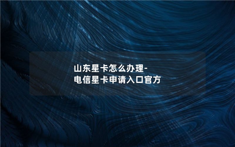 山东星卡怎么办理-电信星卡申请入口官方