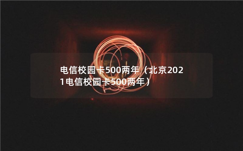 电信校园卡500两年（北京2021电信校园卡500两年）