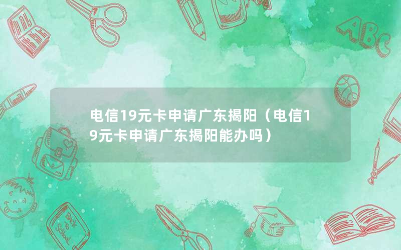 电信19元卡申请广东揭阳（电信19元卡申请广东揭阳能办吗）