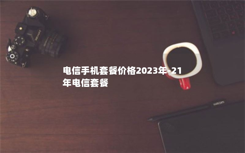 电信手机套餐价格2023年-21年电信套餐