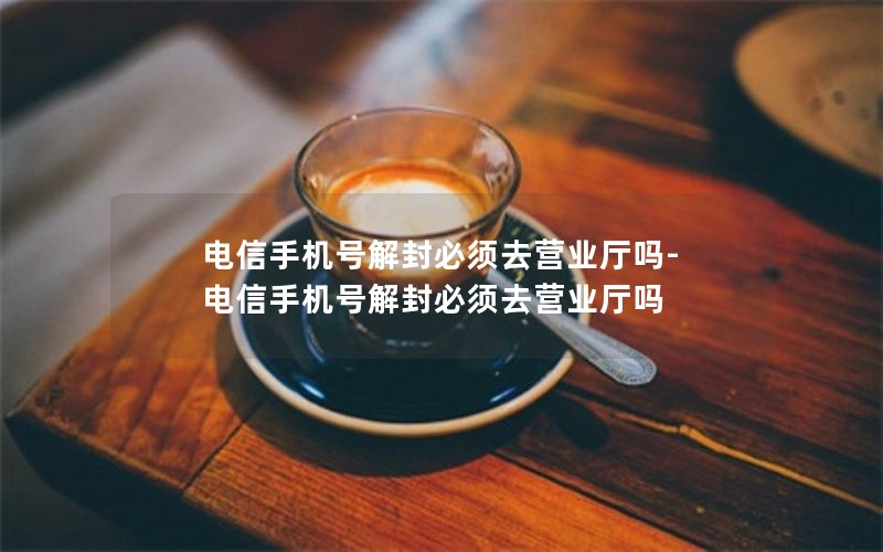 电信手机号解封必须去营业厅吗-电信手机号解封必须去营业厅吗