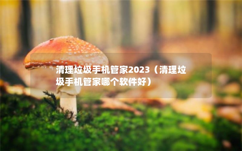 清理垃圾手机管家2023（清理垃圾手机管家哪个软件好）