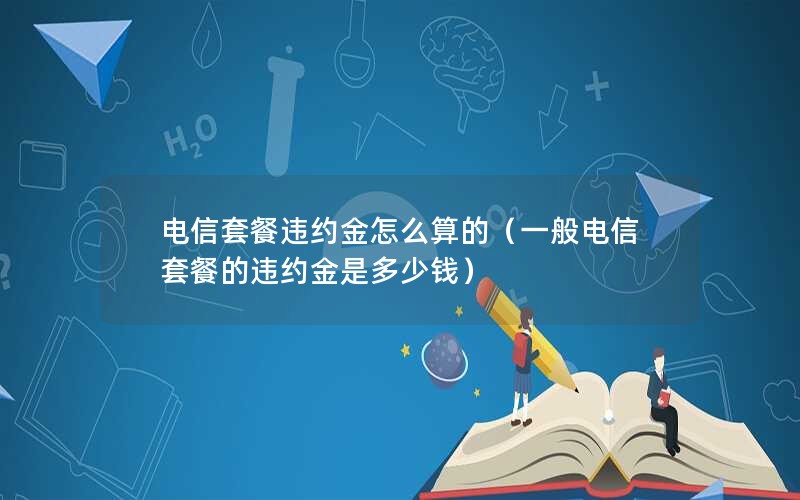 电信套餐违约金怎么算的（一般电信套餐的违约金是多少钱）