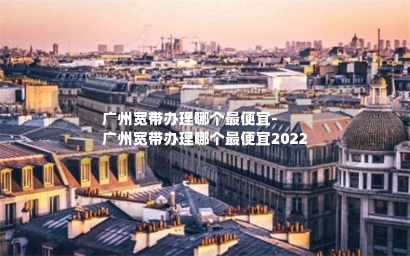 广州宽带办理哪个最便宜-广州宽带办理哪个最便宜2022