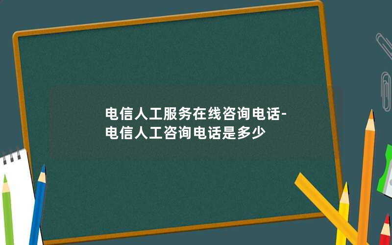 电信人工服务在线咨询电话-电信人工咨询电话是多少