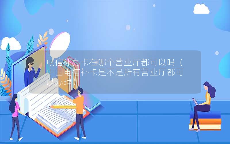 电信补办卡在哪个营业厅都可以吗（中国电信补卡是不是所有营业厅都可以办理）