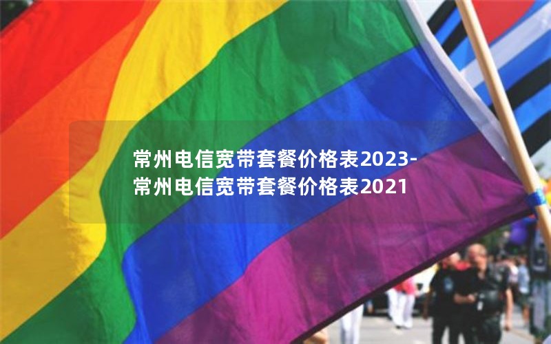 常州电信宽带套餐价格表2023-常州电信宽带套餐价格表2021