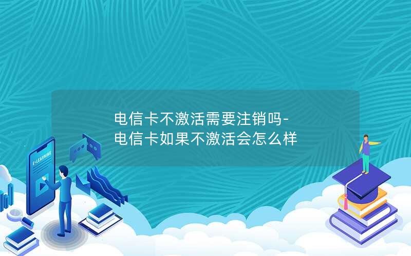 电信卡不激活需要注销吗-电信卡如果不激活会怎么样