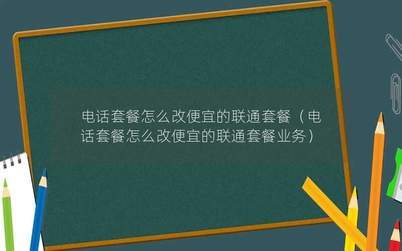 电话套餐怎么改便宜的联通套餐（电话套餐怎么改便宜的联通套餐业务）