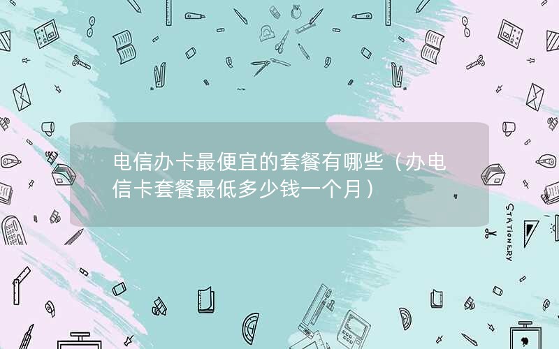 电信办卡最便宜的套餐有哪些（办电信卡套餐最低多少钱一个月）