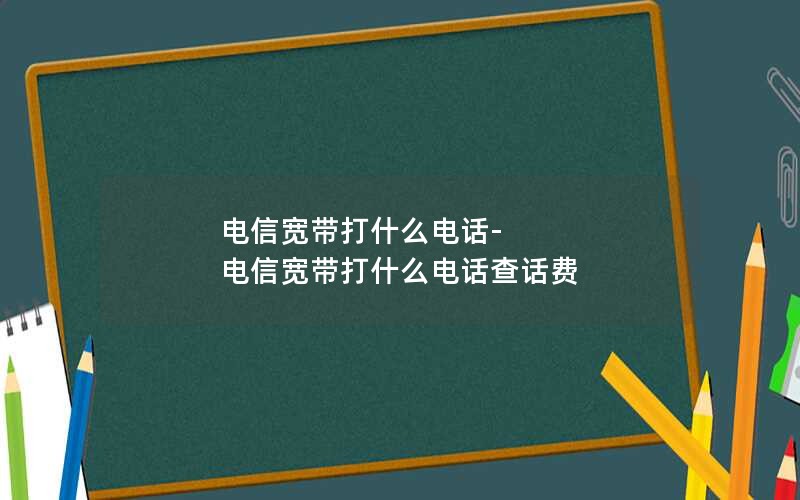 电信宽带打什么电话-电信宽带打什么电话查话费