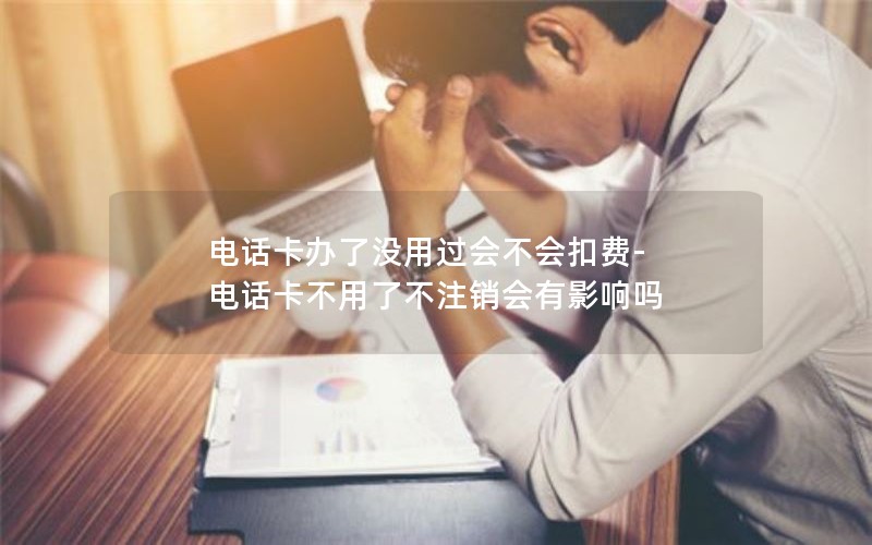 电话卡办了没用过会不会扣费-电话卡不用了不注销会有影响吗