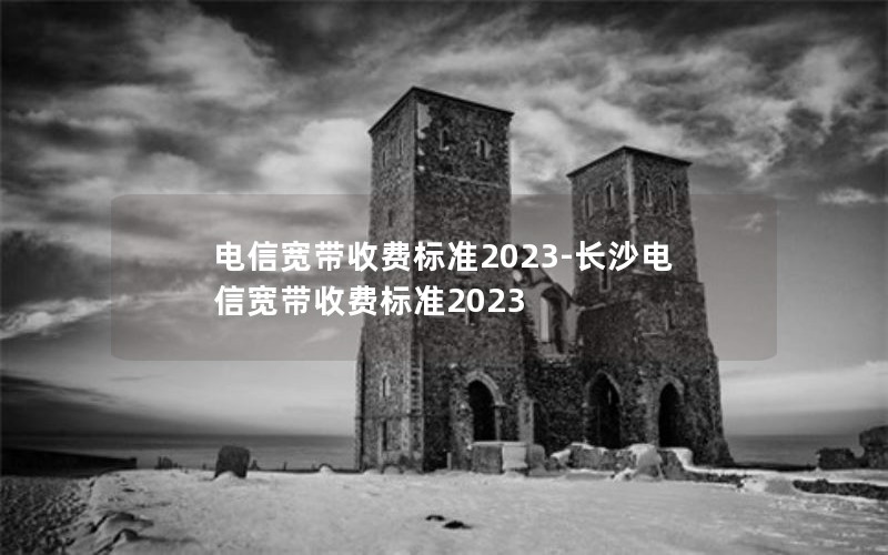 电信宽带收费标准2023-长沙电信宽带收费标准2023