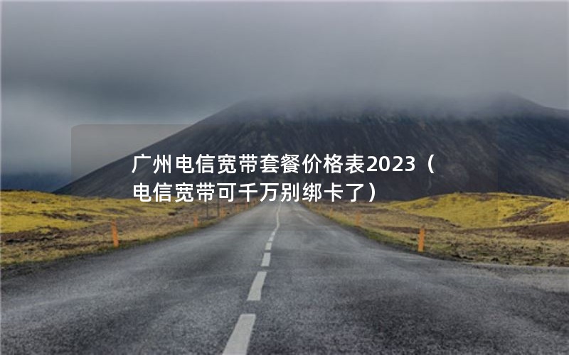 广州电信宽带套餐价格表2023（电信宽带可千万别绑卡了）