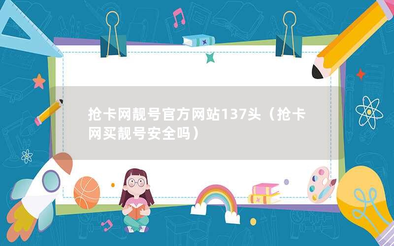 抢卡网靓号官方网站137头（抢卡网买靓号安全吗）