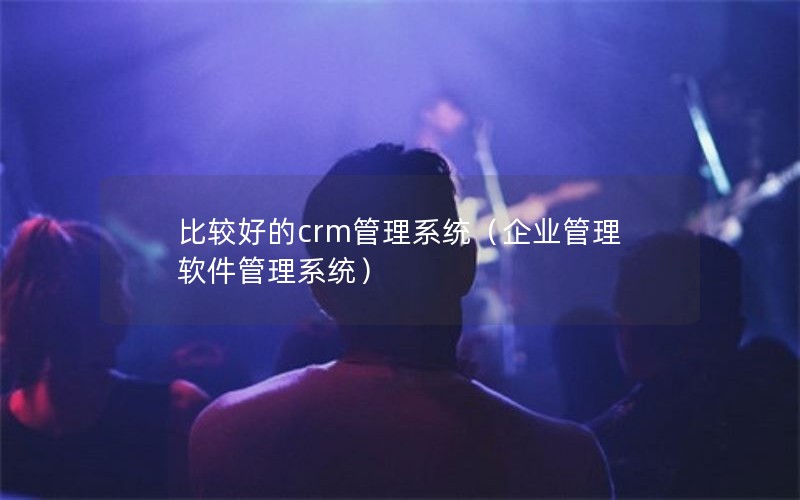 比较好的crm管理系统（企业管理软件管理系统）