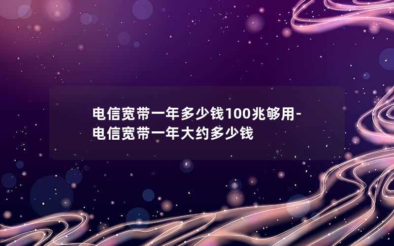 电信宽带一年多少钱100兆够用-电信宽带一年大约多少钱