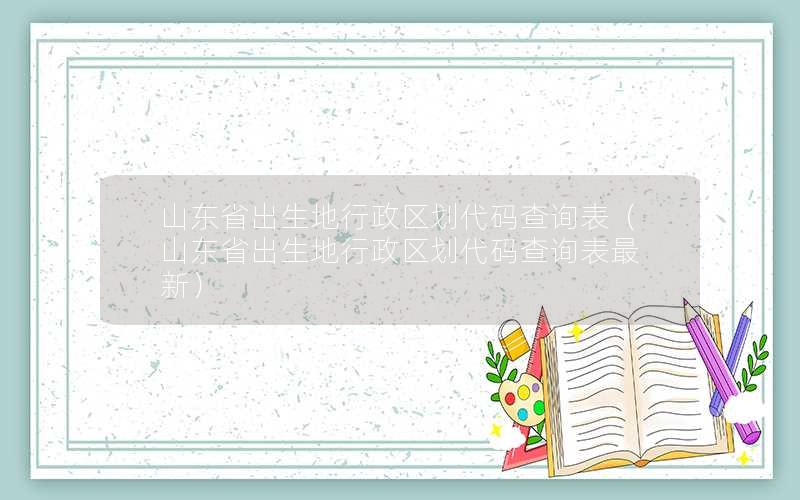 山东省出生地行政区划代码查询表（山东省出生地行政区划代码查询表最新）