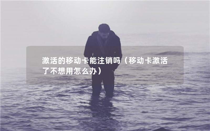 激活的移动卡能注销吗（移动卡激活了不想用怎么办）