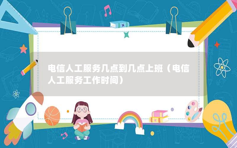 电信人工服务几点到几点上班（电信人工服务工作时间）