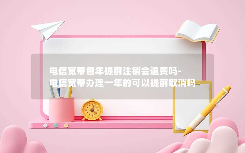 电信宽带包年提前注销会退费吗-电信宽带办理一年的可以提前取消吗