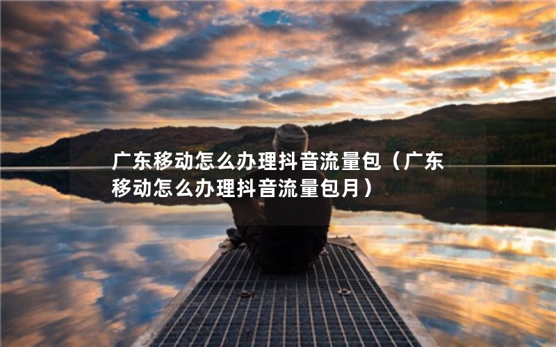 广东移动怎么办理抖音流量包（广东移动怎么办理抖音流量包月）