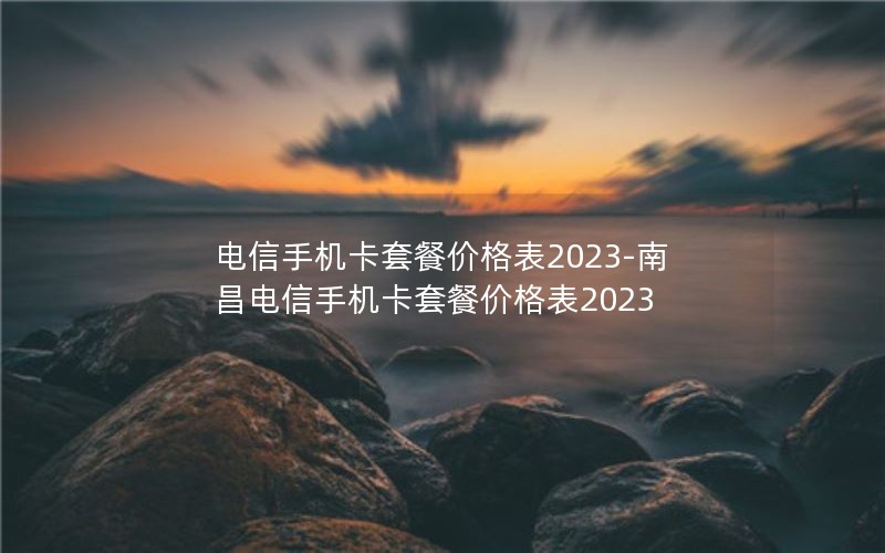 电信手机卡套餐价格表2023-南昌电信手机卡套餐价格表2023