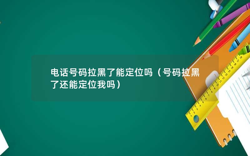 电话号码拉黑了能定位吗（号码拉黑了还能定位我吗）