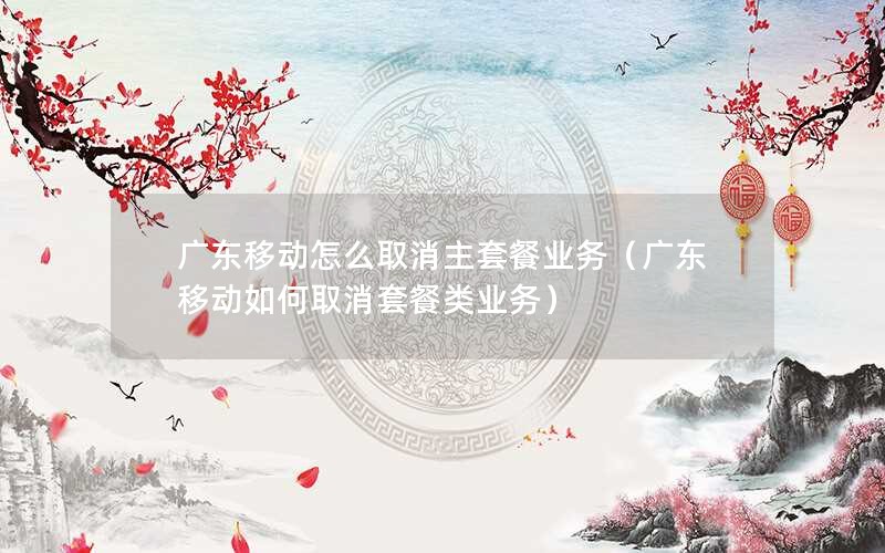 广东移动怎么取消主套餐业务（广东移动如何取消套餐类业务）