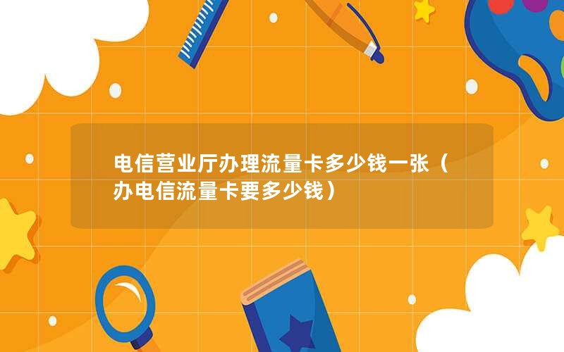 电信营业厅办理流量卡多少钱一张（办电信流量卡要多少钱）