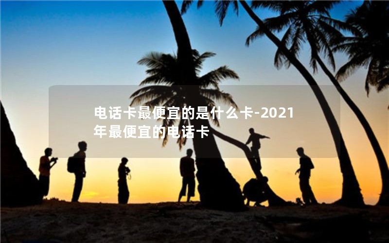 电话卡最便宜的是什么卡-2021年最便宜的电话卡