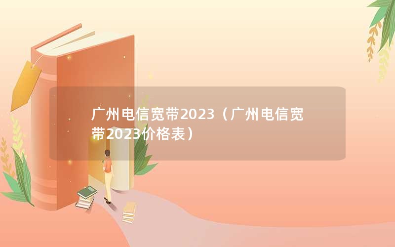 广州电信宽带2023（广州电信宽带2023价格表）