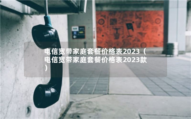 电信宽带家庭套餐价格表2023（电信宽带家庭套餐价格表2023款）