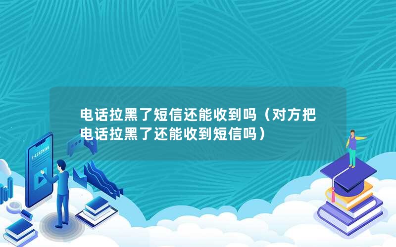 电话拉黑了短信还能收到吗（对方把电话拉黑了还能收到短信吗）