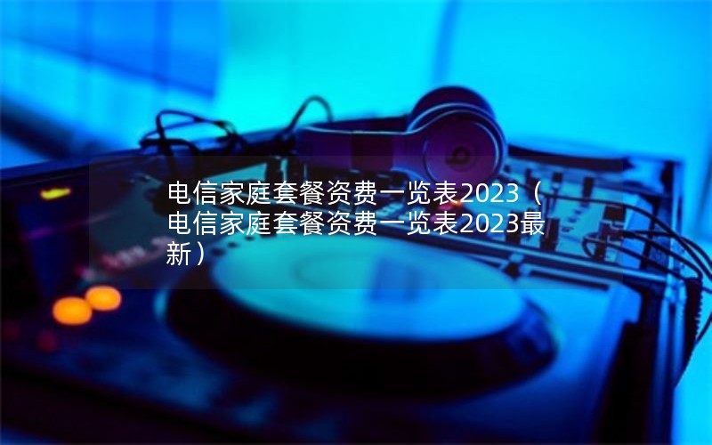 电信家庭套餐资费一览表2023（电信家庭套餐资费一览表2023最新）