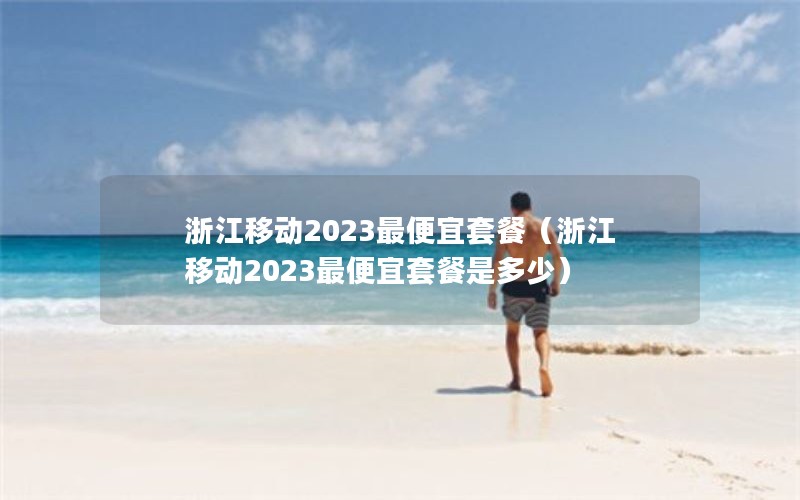 浙江移动2023最便宜套餐（浙江移动2023最便宜套餐是多少）