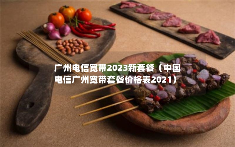 广州电信宽带2023新套餐（中国电信广州宽带套餐价格表2021）