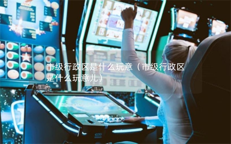 市级行政区是什么玩意（市级行政区是什么玩意儿）