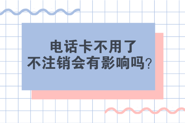 电话卡不用了不注销会有影响吗？主要有哪些影响？