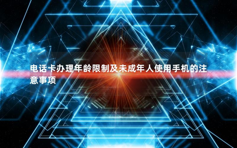 电话卡办理年龄限制及未成年人使用手机的注意事项