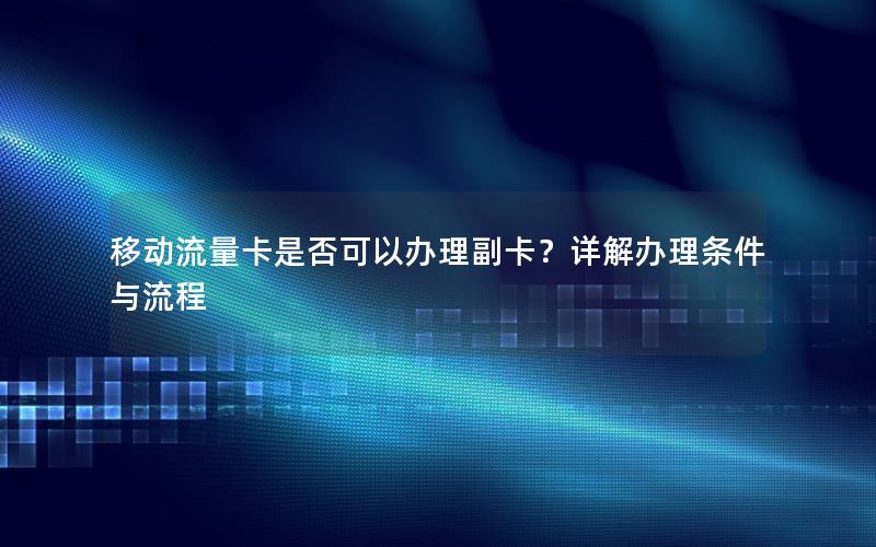 移动流量卡是否可以办理副卡？详解办理条件与流程